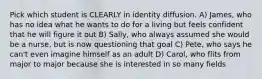 Pick which student is CLEARLY in identity diffusion. A) James, who has no idea what he wants to do for a living but feels confident that he will figure it out B) Sally, who always assumed she would be a nurse, but is now questioning that goal C) Pete, who says he can't even imagine himself as an adult D) Carol, who flits from major to major because she is interested in so many fields