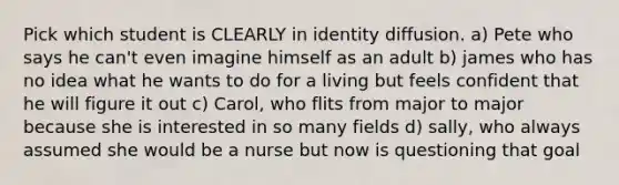 Pick which student is CLEARLY in identity diffusion. a) Pete who says he can't even imagine himself as an adult b) james who has no idea what he wants to do for a living but feels confident that he will figure it out c) Carol, who flits from major to major because she is interested in so many fields d) sally, who always assumed she would be a nurse but now is questioning that goal