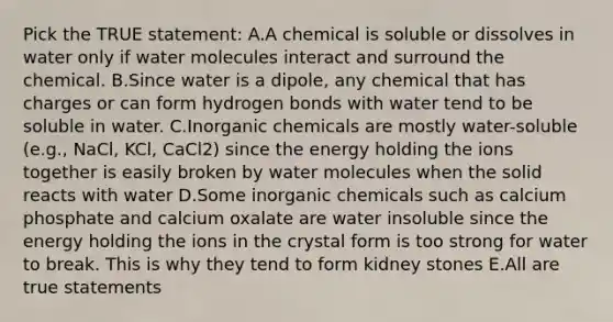 Pick the TRUE statement: A.A chemical is soluble or dissolves in water only if water molecules interact and surround the chemical. B.Since water is a dipole, any chemical that has charges or can form hydrogen bonds with water tend to be soluble in water. C.Inorganic chemicals are mostly water-soluble (e.g., NaCl, KCl, CaCl2) since the energy holding the ions together is easily broken by water molecules when the solid reacts with water D.Some inorganic chemicals such as calcium phosphate and calcium oxalate are water insoluble since the energy holding the ions in the crystal form is too strong for water to break. This is why they tend to form kidney stones E.All are true statements