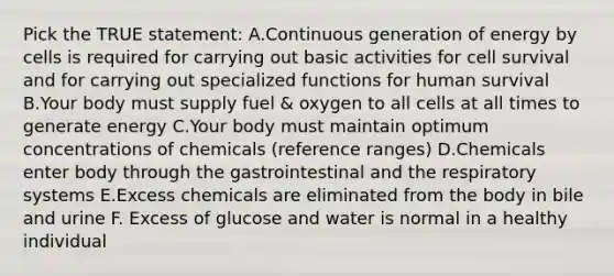 Pick the TRUE statement: A.Continuous generation of energy by cells is required for carrying out basic activities for cell survival and for carrying out specialized functions for human survival B.Your body must supply fuel & oxygen to all cells at all times to generate energy C.Your body must maintain optimum concentrations of chemicals (reference ranges) D.Chemicals enter body through the gastrointestinal and the respiratory systems E.Excess chemicals are eliminated from the body in bile and urine F. Excess of glucose and water is normal in a healthy individual