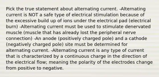 Pick the true statement about alternating current. -Alternating current is NOT a safe type of electrical stimulation because of the excessive build up of ions under the electrical pad (electrical burn) -Alternating current must be used to stimulate denervated muscle (muscle that has already lost the peripheral nerve connection) -An anode (positively charged pole) and a cathode (negatively charged pole) site must be determined for alternating current. -Alternating current is any type of current that is characterized by a continuous charge in the direction of the electrical flow; meaning the polarity of the electrodes change from positive to negative.