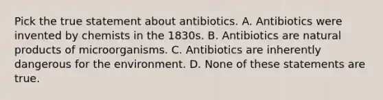 Pick the true statement about antibiotics. A. Antibiotics were invented by chemists in the 1830s. B. Antibiotics are natural products of microorganisms. C. Antibiotics are inherently dangerous for the environment. D. None of these statements are true.