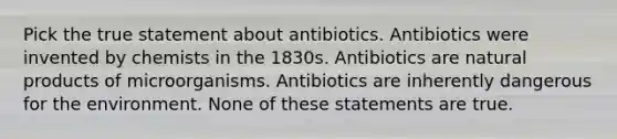 Pick the true statement about antibiotics. Antibiotics were invented by chemists in the 1830s. Antibiotics are natural products of microorganisms. Antibiotics are inherently dangerous for the environment. None of these statements are true.