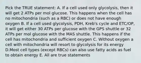 Pick the TRUE statement: A. If a cell used only glycolysis, then it will get 2 ATPs per mol glucose. This happens when the cell has no mitochondria (such as a RBC) or does not have enough oxygen B. If a cell used glycolysis, PDH, Kreb's cycle and ETC/OP, it will get either 30 ATPs per glucose with the GPS shuttle or 32 ATPs per mol glucose with the MAS shuttle. This happens if the cell has mitochondria and sufficient oxygen C. Without oxygen a cell with mitochondria will resort to glycolysis for its energy D.Most cell types (except RBCs) can also use fatty acids as fuel to obtain energy E. All are true statements