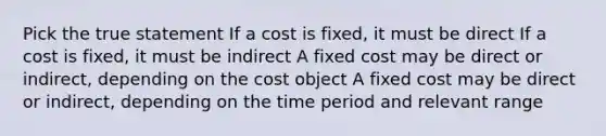 Pick the true statement If a cost is fixed, it must be direct If a cost is fixed, it must be indirect A fixed cost may be direct or indirect, depending on the cost object A fixed cost may be direct or indirect, depending on the time period and relevant range