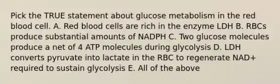 Pick the TRUE statement about glucose metabolism in the red blood cell. A. Red blood cells are rich in the enzyme LDH B. RBCs produce substantial amounts of NADPH C. Two glucose molecules produce a net of 4 ATP molecules during glycolysis D. LDH converts pyruvate into lactate in the RBC to regenerate NAD+ required to sustain glycolysis E. All of the above