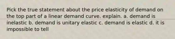 Pick the true statement about the price elasticity of demand on the top part of a linear demand curve. explain. a. demand is inelastic b. demand is unitary elastic c. demand is elastic d. it is impossible to tell