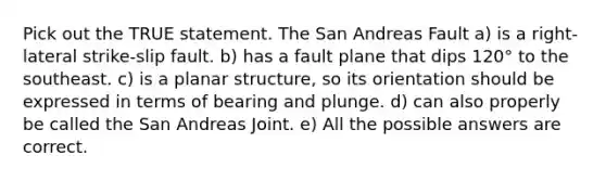 Pick out the TRUE statement. The San Andreas Fault a) is a right-lateral strike-slip fault. b) has a fault plane that dips 120° to the southeast. c) is a planar structure, so its orientation should be expressed in terms of bearing and plunge. d) can also properly be called the San Andreas Joint. e) All the possible answers are correct.