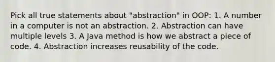 Pick all true statements about "abstraction" in OOP: 1. A number in a computer is not an abstraction. 2. Abstraction can have multiple levels 3. A Java method is how we abstract a piece of code. 4. Abstraction increases reusability of the code.