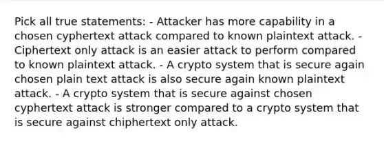 Pick all true statements: - Attacker has more capability in a chosen cyphertext attack compared to known plaintext attack. - Ciphertext only attack is an easier attack to perform compared to known plaintext attack. - A crypto system that is secure again chosen plain text attack is also secure again known plaintext attack. - A crypto system that is secure against chosen cyphertext attack is stronger compared to a crypto system that is secure against chiphertext only attack.