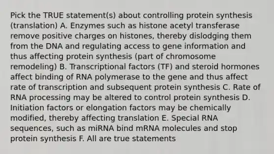 Pick the TRUE statement(s) about controlling protein synthesis (translation) A. Enzymes such as histone acetyl transferase remove positive charges on histones, thereby dislodging them from the DNA and regulating access to gene information and thus affecting protein synthesis (part of chromosome remodeling) B. Transcriptional factors (TF) and steroid hormones affect binding of RNA polymerase to the gene and thus affect rate of transcription and subsequent protein synthesis C. Rate of RNA processing may be altered to control protein synthesis D. Initiation factors or elongation factors may be chemically modified, thereby affecting translation E. Special RNA sequences, such as miRNA bind mRNA molecules and stop protein synthesis F. All are true statements