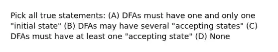 Pick all true statements: (A) DFAs must have one and only one "initial state" (B) DFAs may have several "accepting states" (C) DFAs must have at least one "accepting state" (D) None