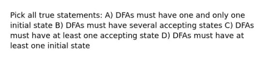 Pick all true statements: A) DFAs must have one and only one initial state B) DFAs must have several accepting states C) DFAs must have at least one accepting state D) DFAs must have at least one initial state