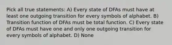 Pick all true statements: A) Every state of DFAs must have at least one outgoing transition for every symbols of alphabet. B) Transition function of DFAs must be total function. C) Every state of DFAs must have one and only one outgoing transition for every symbols of alphabet. D) None