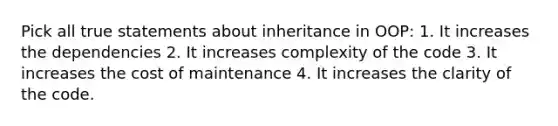 Pick all true statements about inheritance in OOP: 1. It increases the dependencies 2. It increases complexity of the code 3. It increases the cost of maintenance 4. It increases the clarity of the code.