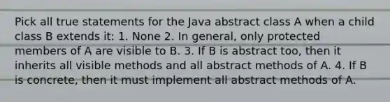 Pick all true statements for the Java abstract class A when a child class B extends it: 1. None 2. In general, only protected members of A are visible to B. 3. If B is abstract too, then it inherits all visible methods and all abstract methods of A. 4. If B is concrete, then it must implement all abstract methods of A.