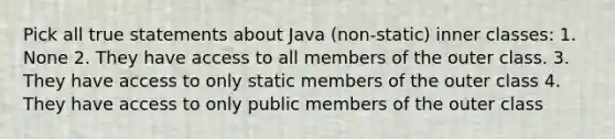 Pick all true statements about Java (non-static) inner classes: 1. None 2. They have access to all members of the outer class. 3. They have access to only static members of the outer class 4. They have access to only public members of the outer class