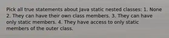 Pick all true statements about Java static nested classes: 1. None 2. They can have their own class members. 3. They can have only static members. 4. They have access to only static members of the outer class.