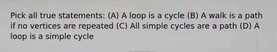 Pick all true statements: (A) A loop is a cycle (B) A walk is a path if no vertices are repeated (C) All simple cycles are a path (D) A loop is a simple cycle