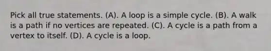 Pick all true statements. (A). A loop is a simple cycle. (B). A walk is a path if no vertices are repeated. (C). A cycle is a path from a vertex to itself. (D). A cycle is a loop.