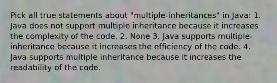 Pick all true statements about "multiple-inheritances" in Java: 1. Java does not support multiple inheritance because it increases the complexity of the code. 2. None 3. Java supports multiple-inheritance because it increases the efficiency of the code. 4. Java supports multiple inheritance because it increases the readability of the code.