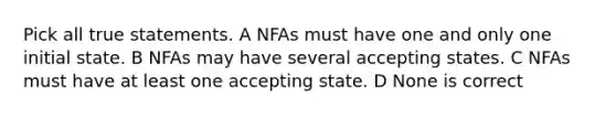 Pick all true statements. A NFAs must have one and only one initial state. B NFAs may have several accepting states. C NFAs must have at least one accepting state. D None is correct