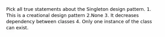 Pick all true statements about the Singleton design pattern. 1. This is a creational design pattern 2.None 3. It decreases dependency between classes 4. Only one instance of the class can exist.