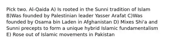 Pick two. Al-Qaida A) Is rooted in the Sunni tradition of Islam B)Was founded by Palestinian leader Yasser Arafat C)Was founded by Osama bin Laden in Afghanistan D) Mixes Shi'a and Sunni precepts to form a unique hybrid Islamic fundamentalism E) Rose out of Islamic movements in Pakistan