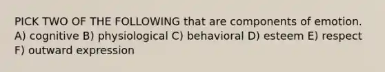 PICK TWO OF THE FOLLOWING that are components of emotion. A) cognitive B) physiological C) behavioral D) esteem E) respect F) outward expression