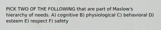 PICK TWO OF THE FOLLOWING that are part of Maslow's hierarchy of needs. A) cognitive B) physiological C) behavioral D) esteem E) respect F) safety