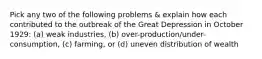 Pick any two of the following problems & explain how each contributed to the outbreak of the Great Depression in October 1929: (a) weak industries, (b) over-production/under-consumption, (c) farming, or (d) uneven distribution of wealth