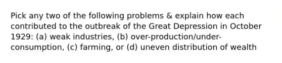 Pick any two of the following problems & explain how each contributed to the outbreak of the Great Depression in October 1929: (a) weak industries, (b) over-production/under-consumption, (c) farming, or (d) uneven distribution of wealth