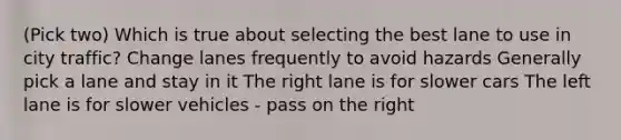 (Pick two) Which is true about selecting the best lane to use in city traffic? Change lanes frequently to avoid hazards Generally pick a lane and stay in it The right lane is for slower cars The left lane is for slower vehicles - pass on the right