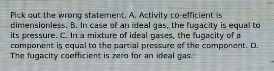 Pick out the wrong statement. A. Activity co-efficient is dimensionless. B. In case of an ideal gas, the fugacity is equal to its pressure. C. In a mixture of ideal gases, the fugacity of a component is equal to the partial pressure of the component. D. The fugacity coefficient is zero for an ideal gas.