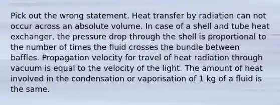 Pick out the wrong statement. Heat transfer by radiation can not occur across an absolute volume. In case of a shell and tube heat exchanger, the pressure drop through the shell is proportional to the number of times the fluid crosses the bundle between baffles. Propagation velocity for travel of heat radiation through vacuum is equal to the velocity of the light. The amount of heat involved in the condensation or vaporisation of 1 kg of a fluid is the same.