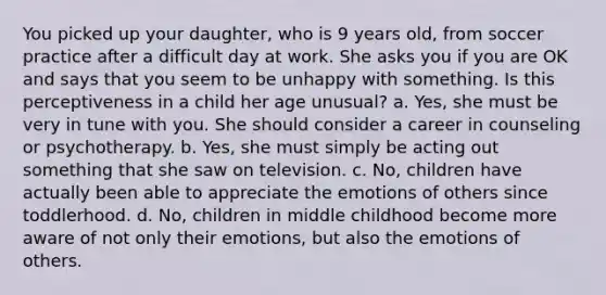 You picked up your daughter, who is 9 years old, from soccer practice after a difficult day at work. She asks you if you are OK and says that you seem to be unhappy with something. Is this perceptiveness in a child her age unusual? a. Yes, she must be very in tune with you. She should consider a career in counseling or psychotherapy. b. Yes, she must simply be acting out something that she saw on television. c. No, children have actually been able to appreciate the emotions of others since toddlerhood. d. No, children in middle childhood become more aware of not only their emotions, but also the emotions of others.