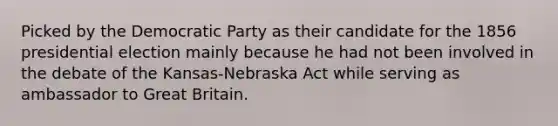 Picked by the Democratic Party as their candidate for the 1856 presidential election mainly because he had not been involved in the debate of the Kansas-Nebraska Act while serving as ambassador to Great Britain.