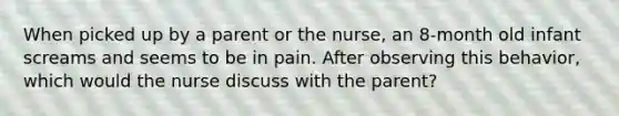 When picked up by a parent or the nurse, an 8-month old infant screams and seems to be in pain. After observing this behavior, which would the nurse discuss with the parent?