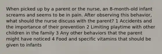 When picked up by a parent or the nurse, an 8-month-old infant screams and seems to be in pain. After observing this behavior, what should the nurse discuss with the parent? 1 Accidents and the importance of their prevention 2 Limiting playtime with other children in the family 3 Any other behaviors that the parent might have noticed 4 Food and specific vitamins that should be given to infants