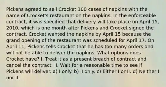 Pickens agreed to sell Crocket 100 cases of napkins with the name of Crocket's restaurant on the napkins. In the enforceable contract, it was specified that delivery will take place on April 15, 2010, which is one month after Pickens and Crocket signed the contract. Crocket wanted the napkins by April 15 because the grand opening of the restaurant was scheduled for April 17. On April 11, Pickens tells Crocket that he has too many orders and will not be able to deliver the napkins. What options does Crocket have? I. Treat it as a present breach of contract and cancel the contract. II. Wait for a reasonable time to see if Pickens will deliver. a) I only. b) II only. c) Either I or II. d) Neither I nor II.