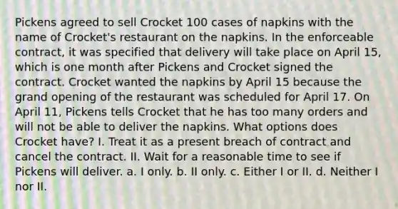 Pickens agreed to sell Crocket 100 cases of napkins with the name of Crocket's restaurant on the napkins. In the enforceable contract, it was specified that delivery will take place on April 15, which is one month after Pickens and Crocket signed the contract. Crocket wanted the napkins by April 15 because the grand opening of the restaurant was scheduled for April 17. On April 11, Pickens tells Crocket that he has too many orders and will not be able to deliver the napkins. What options does Crocket have? I. Treat it as a present breach of contract and cancel the contract. II. Wait for a reasonable time to see if Pickens will deliver. a. I only. b. II only. c. Either I or II. d. Neither I nor II.