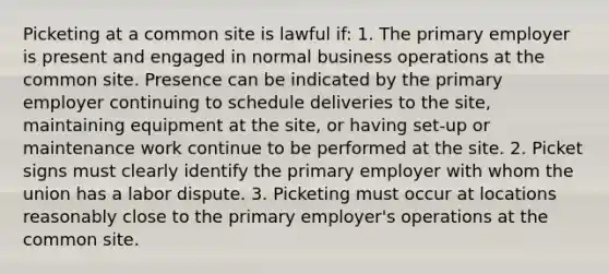 Picketing at a common site is lawful if: 1. The primary employer is present and engaged in normal business operations at the common site. Presence can be indicated by the primary employer continuing to schedule deliveries to the site, maintaining equipment at the site, or having set-up or maintenance work continue to be performed at the site. 2. Picket signs must clearly identify the primary employer with whom the union has a labor dispute. 3. Picketing must occur at locations reasonably close to the primary employer's operations at the common site.