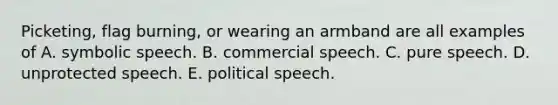 Picketing, flag burning, or wearing an armband are all examples of A. symbolic speech. B. commercial speech. C. pure speech. D. unprotected speech. E. political speech.