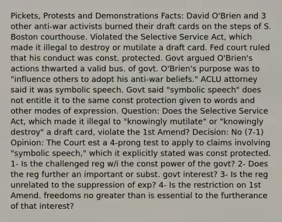 Pickets, Protests and Demonstrations Facts: David O'Brien and 3 other anti-war activists burned their draft cards on the steps of S. Boston courthouse. Violated the Selective Service Act, which made it illegal to destroy or mutilate a draft card. Fed court ruled that his conduct was const. protected. Govt argued O'Brien's actions thwarted a valid bus. of govt. O'Brien's purpose was to "influence others to adopt his anti-war beliefs." ACLU attorney said it was symbolic speech. Govt said "symbolic speech" does not entitle it to the same const protection given to words and other modes of expression. Question: Does the Selective Service Act, which made it illegal to "knowingly mutilate" or "knowingly destroy" a draft card, violate the 1st Amend? Decision: No (7-1) Opinion: The Court est a 4-prong test to apply to claims involving "symbolic speech," which it explicitly stated was const protected. 1- Is the challenged reg w/i the const power of the govt? 2- Does the reg further an important or subst. govt interest? 3- Is the reg unrelated to the suppression of exp? 4- Is the restriction on 1st Amend. freedoms no <a href='https://www.questionai.com/knowledge/ktgHnBD4o3-greater-than' class='anchor-knowledge'>greater than</a> is essential to the furtherance of that interest?