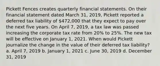 Pickett Fences creates quarterly financial statements. On their financial statement dated March 31, 2019, Pickett reported a deferred tax liability of 472,000 that they expect to pay over the next five years. On April 7, 2019, a tax law was passed increasing the corporate tax rate from 20% to 25%. The new tax will be effective on January 1, 2021. When would Pickett journalize the change in the value of their deferred tax liability? a. April 7, 2019 b. January 1, 2021 c. June 30, 2019 d. December 31, 2019