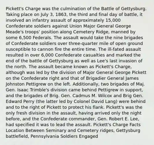 Pickett's Charge was the culmination of the Battle of Gettysburg. Taking place on July 3, 1863, the third and final day of battle, it involved an infantry assault of approximately 15,000 Confederate soldiers against Union Major General George Meade's troops' position along Cemetery Ridge, manned by some 6,500 Federals. The assault would take the nine brigades of Confederate soldiers over three-quarter mile of open ground susceptible to cannon fire the entire time. The ill-fated assault resulted in over 6,000 Confederate casualties and marked the end of the battle of Gettysburg as well as Lee's last invasion of the north. The assault became known as Pickett's Charge, although was led by the division of Major General George Pickett on the Confederate right and that of Brigadier General James Johnston Pettigrew on the left. Additionally, two brigades of Maj. Gen. Isaac Trimble's division came behind Pettigrew in support, and the brigades of Brig. Gen. Cadmus M. Wilcox and Brig Gen. Edward Perry (the latter led by Colonel David Lang) were behind and to the right of Pickett to protect his flank. Pickett's was the only fresh division in the assault, having arrived only the night before, and the Confederate commander, Gen. Robert E. Lee, had specified it was to lead the assault. Pickett's Charge Facts Location Between Seminary and Cemetery ridges, Gettysburg battlefield, Pennsylvania Soldiers Engaged