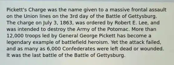 Pickett's Charge was the name given to a massive frontal assault on the Union lines on the 3rd day of the Battle of Gettysburg. The charge on July 3, 1863, was ordered by Robert E. Lee, and was intended to destroy the Army of the Potomac. More than 12,000 troops led by General George Pickett has become a legendary example of battlefield heroism. Yet the attack failed, and as many as 6,000 Confederates were left dead or wounded. It was the last battle of the Battle of Gettysburg.