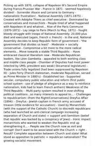 Picking up with 1870, collapse of Napoleon III's Second Empire during Franco-Prussian War - France in 1871 - seemed hopelessly divided! - Surrender Alsace and Lorraine to Germany - nationalistic frustration! - National Assembly (1871-1875) - Created with Adolphe Thiers as chief executive - Dominated by conservatives and monarchists - People tired of what happened with Napoleon III and whatnot... Rise of the Paris Commune (1870-1871) - Lay siege to Paris (March to May, 1871) - fought bloody struggle with troops of National Assembly; 20,000 plus died and executed (again, French v. French) - In the end, National Assembly decides to keep Republic form of government - "the government that divides us least" - Moderate + socially conservative - Compromise a bit more to the more radical elements... Move towards a stable Third Republic: - Have embraced classical liberalism now - Moderate Republican leaders, like Léon Gambetta - appealed to both working class and middle class people - Chamber of Deputies had most power (elected by UMS; president was weak) (bicameral legislature) - Trade unions fully legalized (had been suppressed by Napoleon III) - Jules Ferry (French statesman, moderate Republican, served as Prime Minister in 1880's) - Established tax - Supported secular, compulsory public education and reform (first public school system - use of pledge of allegiance as a way to reinforce nationalism, kids had to learn French anthem) Weakness of the Third Republic: - Multi-party system resulted in ever-shifting political coalitions...so many interests to appeal to... - Challenges to republicanism: (from the Right/Conservatives) Dreyfus Affair (1894): - Dreyfus - Jewish captain in French army accused of treason (little evidence for accusation) - Used by Monarchists (with the support of the Catholic Church) to discredit republicans (who had launched an anti-clerical campaign increasing separation of Church and state) + support anti-Semitism (belief that republic was backed by a conspiracy of Jews) - Ironic impact: monarchists who wanted to weaken the Republic end up strengthening it... - People see the Church now as evil and corrupt! Don't want to be associated with the Church + right - Result? Complete separation between Church and state! What stood as opposition to patriotic + republican nationalism? The growing socialist movement