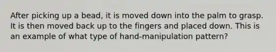 After picking up a bead, it is moved down into the palm to grasp. It is then moved back up to the fingers and placed down. This is an example of what type of hand-manipulation pattern?