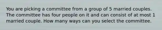 You are picking a committee from a group of 5 married couples. The committee has four people on it and can consist of at most 1 married couple. How many ways can you select the committee.